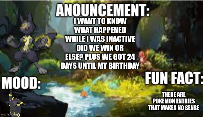 my announcement | I WANT TO KNOW WHAT HAPPENED WHILE I WAS INACTIVE DID WE WIN OR ELSE? PLUS WE GOT 24 DAYS UNTIL MY BIRTHDAY; THERE ARE POKEMON ENTRIES THAT MAKES NO SENSE | image tagged in announcement 2 1 | made w/ Imgflip meme maker