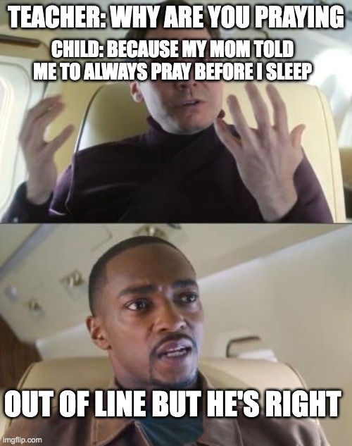 Out of line but he's right | TEACHER: WHY ARE YOU PRAYING; CHILD: BECAUSE MY MOM TOLD ME TO ALWAYS PRAY BEFORE I SLEEP; OUT OF LINE BUT HE'S RIGHT | image tagged in out of line but he's right | made w/ Imgflip meme maker