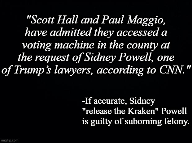 And there's the former county GOP chair/fake elector Cathy Latham who gave them access to the machine then lied about it. | "Scott Hall and Paul Maggio, have admitted they accessed a voting machine in the county at the request of Sidney Powell, one of Trump’s lawyers, according to CNN."; -If accurate, Sidney "release the Kraken" Powell is guilty of suborning felony. | image tagged in black background | made w/ Imgflip meme maker