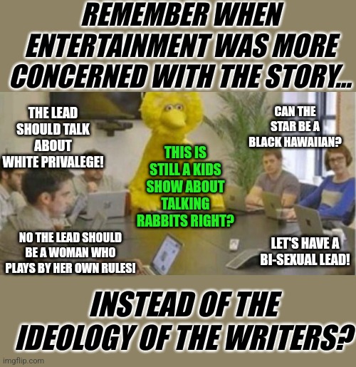 What will date movies from the 2000s? The ideology rammed down the audiences throat! | REMEMBER WHEN ENTERTAINMENT WAS MORE CONCERNED WITH THE STORY... THE LEAD SHOULD TALK ABOUT WHITE PRIVALEGE! CAN THE STAR BE A BLACK HAWAIIAN? THIS IS STILL A KIDS SHOW ABOUT TALKING RABBITS RIGHT? LET'S HAVE A BI-SEXUAL LEAD! NO THE LEAD SHOULD BE A WOMAN WHO PLAYS BY HER OWN RULES! INSTEAD OF THE IDEOLOGY OF THE WRITERS? | image tagged in big bird at meeting,enough is enough,out of control,woke,are you not entertained | made w/ Imgflip meme maker