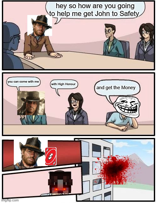 Boardroom Meeting Suggestion Meme | hey so how are you going to help me get John to Safety; you can come with me; with High Honour; and get the Money | image tagged in memes,boardroom meeting suggestion | made w/ Imgflip meme maker