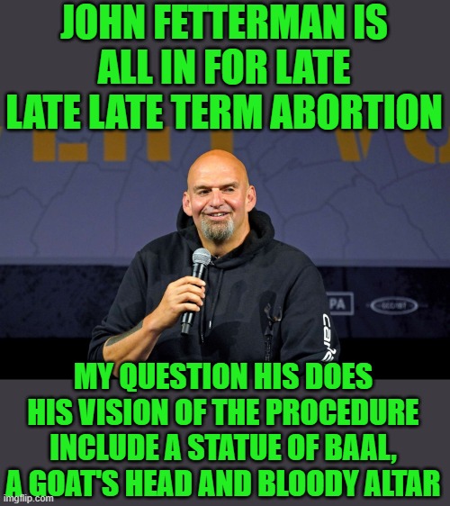 yep | JOHN FETTERMAN IS ALL IN FOR LATE LATE LATE TERM ABORTION; MY QUESTION HIS DOES HIS VISION OF THE PROCEDURE INCLUDE A STATUE OF BAAL, A GOAT'S HEAD AND BLOODY ALTAR | image tagged in john fetterman | made w/ Imgflip meme maker