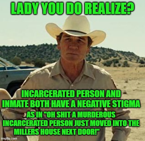 Tommy Lee Jones, No Country.. | LADY YOU DO REALIZE? INCARCERATED PERSON AND INMATE BOTH HAVE A NEGATIVE STIGMA AS IN "OH SHIT A MURDEROUS INCARCERATED PERSON JUST MOVED IN | image tagged in tommy lee jones no country | made w/ Imgflip meme maker