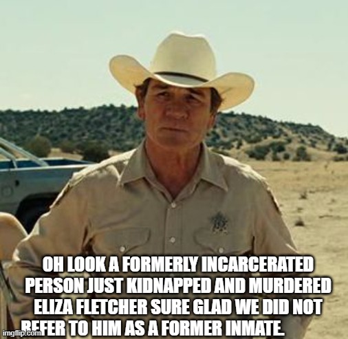 Tommy Lee Jones, No Country.. | OH LOOK A FORMERLY INCARCERATED PERSON JUST KIDNAPPED AND MURDERED ELIZA FLETCHER SURE GLAD WE DID NOT REFER TO HIM AS A FORMER INMATE. | image tagged in tommy lee jones no country | made w/ Imgflip meme maker