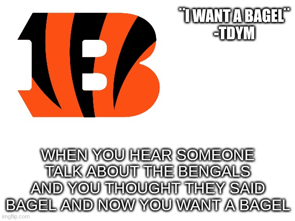 I want a bagel | ¨I WANT A BAGEL¨

-TDYM; WHEN YOU HEAR SOMEONE TALK ABOUT THE BENGALS AND YOU THOUGHT THEY SAID BAGEL AND NOW YOU WANT A BAGEL | made w/ Imgflip meme maker