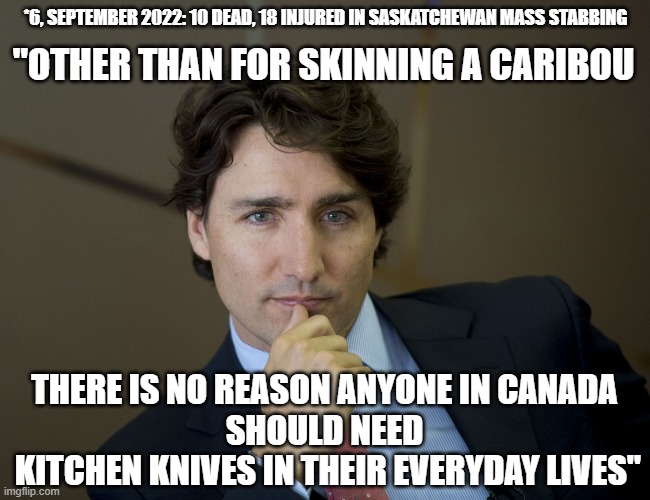 Prime Minister Trudeau BANS Knives in Canada |  *6, SEPTEMBER 2022: 10 DEAD, 18 INJURED IN SASKATCHEWAN MASS STABBING; "OTHER THAN FOR SKINNING A CARIBOU; THERE IS NO REASON ANYONE IN CANADA
SHOULD NEED
 KITCHEN KNIVES IN THEIR EVERYDAY LIVES" | image tagged in justin trudeau readiness,kamala harris,french revolution,nra,gun laws,gun control | made w/ Imgflip meme maker