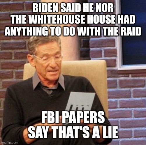 It was literally 100% Biden . Fact | BIDEN SAID HE NOR THE WHITEHOUSE HOUSE HAD ANYTHING TO DO WITH THE RAID; FBI PAPERS SAY THAT'S A LIE | image tagged in memes,maury lie detector | made w/ Imgflip meme maker
