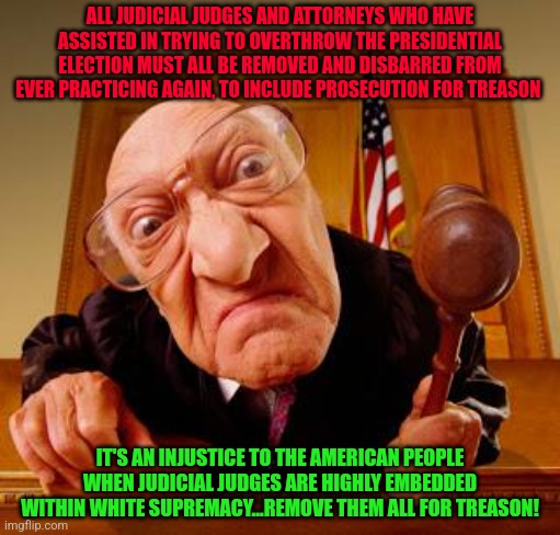 Mean Judge | ALL JUDICIAL JUDGES AND ATTORNEYS WHO HAVE ASSISTED IN TRYING TO OVERTHROW THE PRESIDENTIAL ELECTION MUST ALL BE REMOVED AND DISBARRED FROM EVER PRACTICING AGAIN, TO INCLUDE PROSECUTION FOR TREASON; IT'S AN INJUSTICE TO THE AMERICAN PEOPLE WHEN JUDICIAL JUDGES ARE HIGHLY EMBEDDED WITHIN WHITE SUPREMACY...REMOVE THEM ALL FOR TREASON! | image tagged in mean judge | made w/ Imgflip meme maker