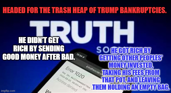 The process is called "Hollowing Out." | HEADED FOR THE TRASH HEAP OF TRUMP BANKRUPTCIES. HE DIDN'T GET RICH BY SENDING GOOD MONEY AFTER BAD. HE GOT RICH BY GETTING OTHER PEOPLES' MONEY INVESTED, TAKING HIS FEES FROM THAT POT, AND LEAVING THEM HOLDING AN EMPTY BAG. | image tagged in politics | made w/ Imgflip meme maker