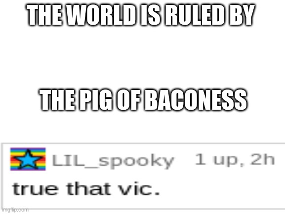 Why, Thank you! | THE WORLD IS RULED BY; THE PIG OF BACONESS | image tagged in blank white template,pig,of baconess,will find you,run | made w/ Imgflip meme maker