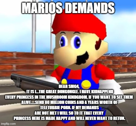 SMG4 Shotgun Mario | MARIOS DEMANDS; DEAR SMG4, 
	IT IS I...THE GREAT DONGONGLE. I HAVE KIDNAPPEND
EVERY PRINCESS IN THE MUSHROOM KINDGDOM. IF YOU WANT TO SEE THEM 
ALIVE.....SEND 80 MILLION COINS AND A YEARS WORTH OF
TELETUBBIE PORN. IF MY DEMANDS ARE NOT MET I WILL SO TO IT THAT EVERY 
PRINCESS HERE IS MADE HAPPY AND WILL NEVER WANT TO RETUN. | image tagged in smg4 shotgun mario | made w/ Imgflip meme maker