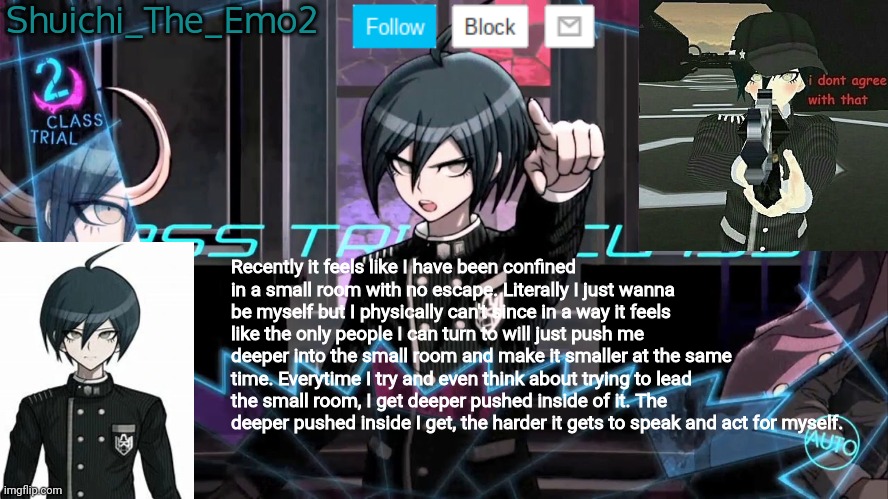 There might be spelling errors, this vent was a bit rushed | Shuichi_The_Emo2; Recently it feels like I have been confined in a small room with no escape. Literally I just wanna be myself but I physically can't since in a way it feels like the only people I can turn to will just push me deeper into the small room and make it smaller at the same time. Everytime I try and even think about trying to lead the small room, I get deeper pushed inside of it. The deeper pushed inside I get, the harder it gets to speak and act for myself. | image tagged in shuichi blank dialogue | made w/ Imgflip meme maker