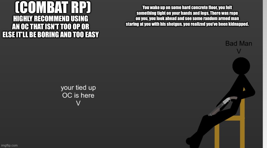 COMBAT RP | (COMBAT RP); HIGHLY RECOMMEND USING AN OC THAT ISN’T TOO OP OR ELSE IT’LL BE BORING AND TOO EASY; You wake up on some hard concrete floor, you felt something tight on your hands and legs. There was rope on you, you look ahead and see some random armed man staring at you with his shotgun. you realized you’ve been kidnapped. | made w/ Imgflip meme maker