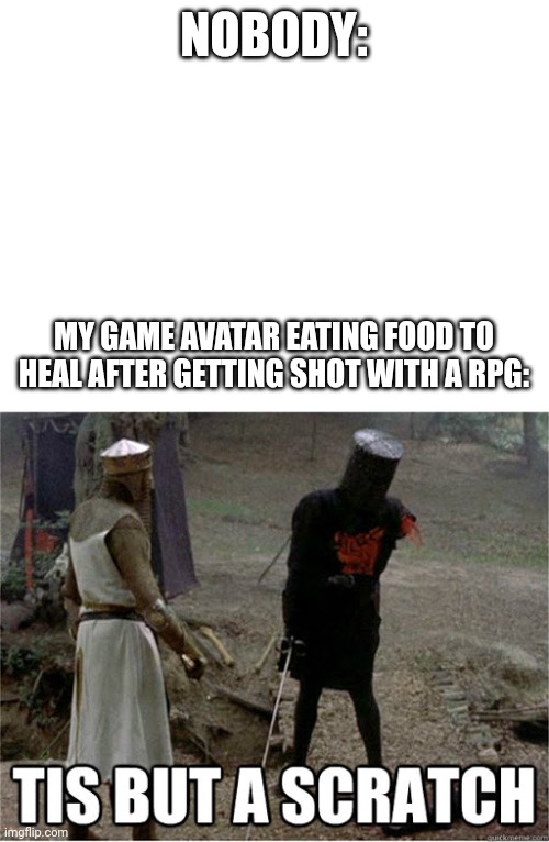 e | NOBODY:; MY GAME AVATAR EATING FOOD TO HEAL AFTER GETTING SHOT WITH A RPG: | image tagged in blank white template,tis but a scratch | made w/ Imgflip meme maker