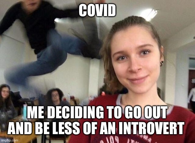 Introvert Covid | COVID; ME DECIDING TO GO OUT AND BE LESS OF AN INTROVERT | image tagged in surprise attack kick meme | made w/ Imgflip meme maker
