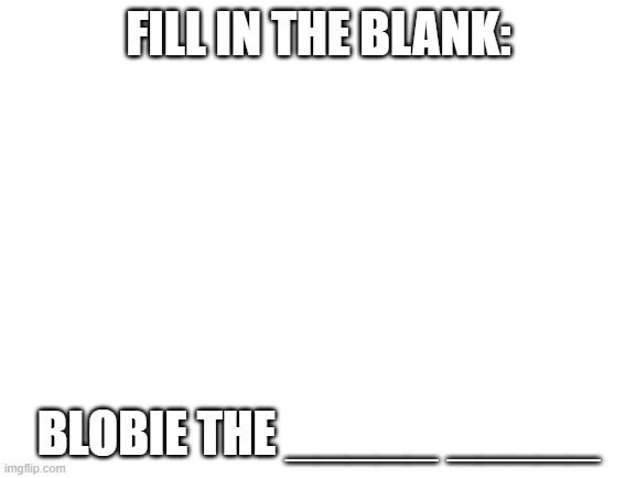 new username tiem | FILL IN THE BLANK:; BLOBIE THE _____ _____ | image tagged in blank white template | made w/ Imgflip meme maker