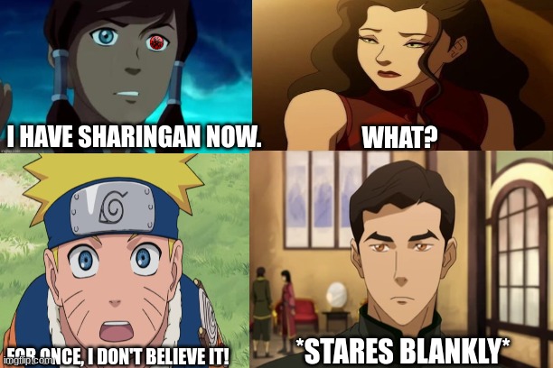 Asami, Naruto, and Mako's reaction to Korra's sharingan. | I HAVE SHARINGAN NOW. WHAT? *STARES BLANKLY*; FOR ONCE, I DON'T BELIEVE IT! | image tagged in the legend of korra,anime/manga reaction,naruto,sharingan,team avatar,korra | made w/ Imgflip meme maker