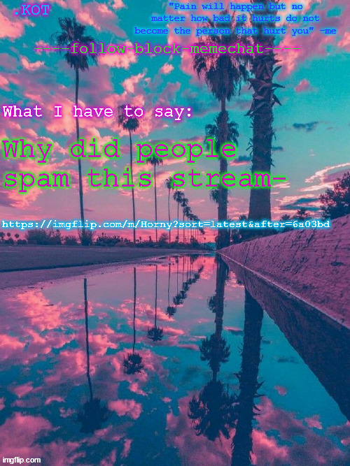 https://imgflip.com/m/Horny?sort=latest&after=6a03bd | Why did people spam this stream-; https://imgflip.com/m/Horny?sort=latest&after=6a03bd | image tagged in kot announcement temp v 2 | made w/ Imgflip meme maker