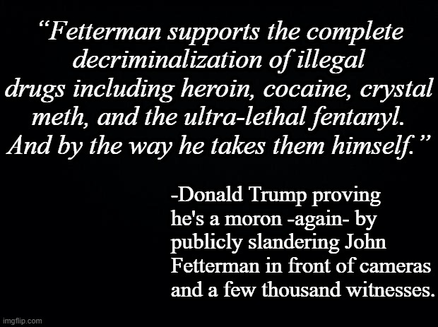 The latitude allowed in political rhetoric doesn't extend far enough to cover this. | “Fetterman supports the complete decriminalization of illegal drugs including heroin, cocaine, crystal meth, and the ultra-lethal fentanyl. And by the way he takes them himself.”; -Donald Trump proving he's a moron -again- by publicly slandering John Fetterman in front of cameras and a few thousand witnesses. | image tagged in black background | made w/ Imgflip meme maker