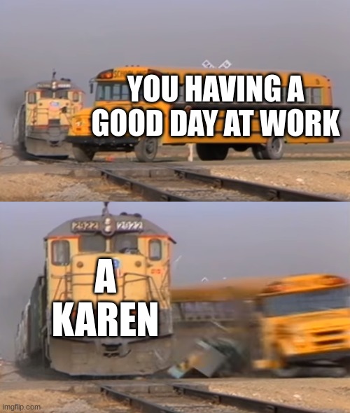 HERE THEY COME | YOU HAVING A GOOD DAY AT WORK; A KAREN | image tagged in a train hitting a school bus | made w/ Imgflip meme maker