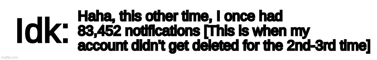 [And it took me about 10-14 weeks to f**king clear all of them-] | Haha, this other time, I once had 83,452 notifications [This is when my account didn't get deleted for the 2nd-3rd time] | image tagged in text-box,idk,stuff,s o u p,carck | made w/ Imgflip meme maker