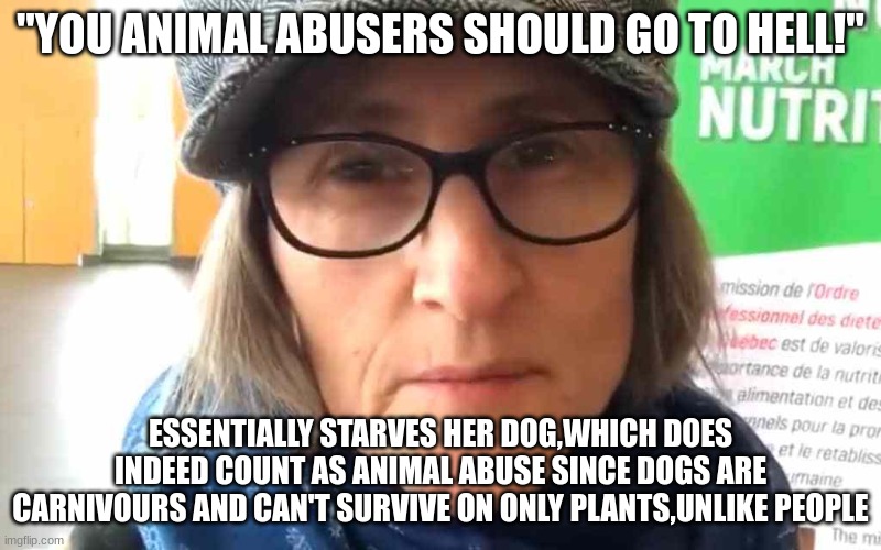 Send this to vegan teacher herself,I want to annoy her |  "YOU ANIMAL ABUSERS SHOULD GO TO HELL!"; ESSENTIALLY STARVES HER DOG,WHICH DOES INDEED COUNT AS ANIMAL ABUSE SINCE DOGS ARE CARNIVOURS AND CAN'T SURVIVE ON ONLY PLANTS,UNLIKE PEOPLE | image tagged in that vegan teacher meme | made w/ Imgflip meme maker