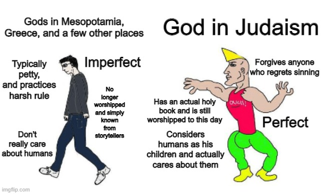 Gods vs God in judaism | God in Judaism; Gods in Mesopotamia, Greece, and a few other places; Imperfect; Forgives anyone who regrets sinning; Typically petty, and practices harsh rule; No longer worshipped and simply known from storytellers; Has an actual holy book and is still worshipped to this day; Perfect; Considers humans as his children and actually cares about them; Don't really care about humans | image tagged in virgin vs chad | made w/ Imgflip meme maker