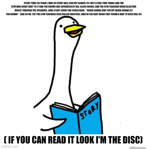 *sad* | STORY TIME! SO TODAY I WAS IN STUDY HALL (FOR MY SCHOOL ITS JUST A FREE TIME THING) AND THE GYM WAS RIGHT NEXT TO IT AND THE ROOMS ARE SEPARATED BY BIG, GLASS DOORS. AND THE GYM TEACHERS WERE BLASTING MUSIC THROUGH THE SPEAKERS. LONG STORY SHORT WE COULD HEAR - "NEVER GONNA GIVE YOU UP! NEVER GONNA LET YOU DOWN!" - AND SO ON. YEP. THE GYM TEACHERS RICK ROLLED EVERYONE. EVEN IN THE NEXT ROOM THEY FOUND A WAY TO RICK ROLL US; ( IF YOU CAN READ IT LOOK I'M THE DISC) | image tagged in story time goose | made w/ Imgflip meme maker