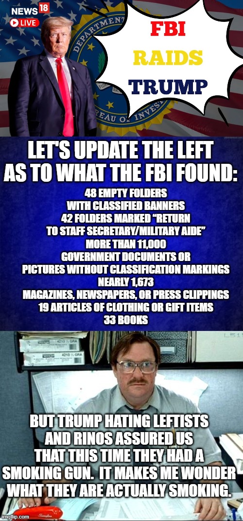 Yes . . . just what IS the political Left smoking? | 48 EMPTY FOLDERS WITH CLASSIFIED BANNERS
42 FOLDERS MARKED “RETURN TO STAFF SECRETARY/MILITARY AIDE”
MORE THAN 11,000 GOVERNMENT DOCUMENTS OR PICTURES WITHOUT CLASSIFICATION MARKINGS
NEARLY 1,673 MAGAZINES, NEWSPAPERS, OR PRESS CLIPPINGS
19 ARTICLES OF CLOTHING OR GIFT ITEMS
33 BOOKS; LET'S UPDATE THE LEFT AS TO WHAT THE FBI FOUND:; BUT TRUMP HATING LEFTISTS AND RINOS ASSURED US THAT THIS TIME THEY HAD A SMOKING GUN.  IT MAKES ME WONDER WHAT THEY ARE ACTUALLY SMOKING. | image tagged in smoking gun | made w/ Imgflip meme maker