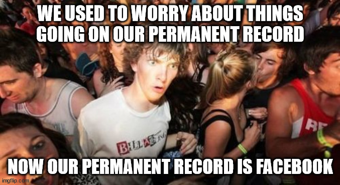We thought you'd like a reminder of your cringier self | WE USED TO WORRY ABOUT THINGS GOING ON OUR PERMANENT RECORD; NOW OUR PERMANENT RECORD IS FACEBOOK | image tagged in memes,sudden clarity clarence | made w/ Imgflip meme maker