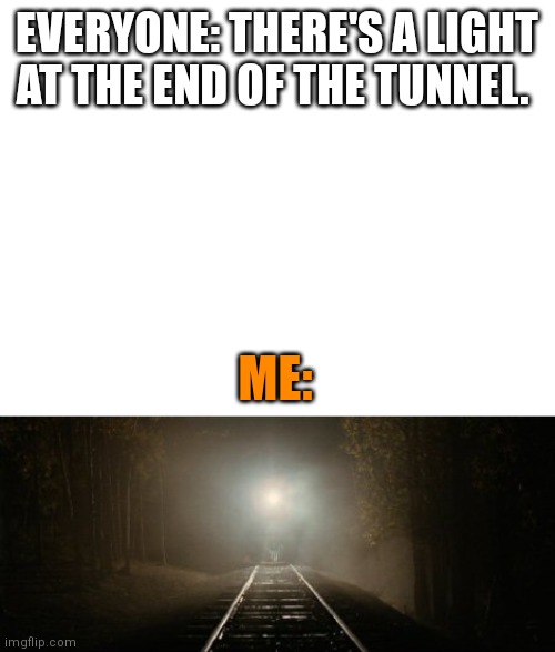 The light at the end of the tunnel | EVERYONE: THERE'S A LIGHT AT THE END OF THE TUNNEL. ME: | image tagged in blank white template | made w/ Imgflip meme maker