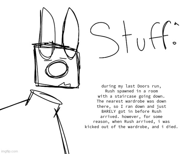 stuff. by null. | during my last Doors run,
Rush spawned in a room with a staircase going down. The nearest wardrobe was down there, so I ran down and just BARELY got in before Rush arrived. however, for some reason, when Rush arrived, i was kicked out of the wardrobe, and i died. | image tagged in stuff by null | made w/ Imgflip meme maker