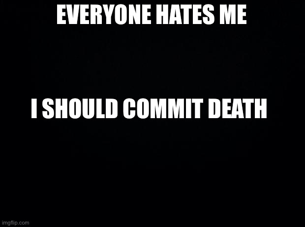 Aww..l | EVERYONE HATES ME; I SHOULD COMMIT DEATH | image tagged in black background | made w/ Imgflip meme maker