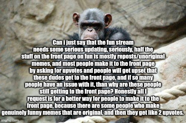 Angry Monkey | Can i just say that the fun stream needs some serious updating, seriously, half the stuff on the front page on fun is mostly reposts/unoriginal memes, and most people make it to the front page by asking for upvotes and people will get upset that these dudes get to the front page, and if so many people have an issue with it, than why are these people still getting to the front page? Honestly all I request is for a better way for people to make it to the front page, because there are some people who make genuinely funny memes that are original, and then they get like 2 upvotes. | image tagged in angry monkey | made w/ Imgflip meme maker