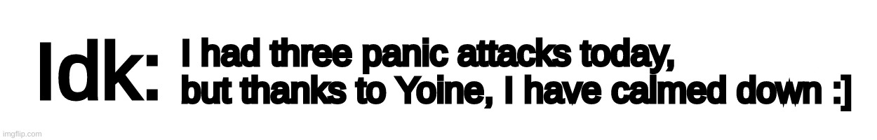 Text-Box | I had three panic attacks today, but thanks to Yoine, I have calmed down :] | image tagged in text-box,idk,stuff,s o u p,carck | made w/ Imgflip meme maker