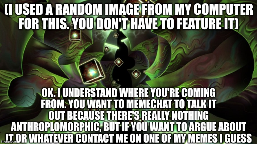 i'll make a deal. if you manage to convince me, i won't come back to your stream | (I USED A RANDOM IMAGE FROM MY COMPUTER FOR THIS. YOU DON'T HAVE TO FEATURE IT); OK. I UNDERSTAND WHERE YOU'RE COMING FROM. YOU WANT TO MEMECHAT TO TALK IT OUT BECAUSE THERE'S REALLY NOTHING ANTHROPLOMORPHIC, BUT IF YOU WANT TO ARGUE ABOUT IT OR WHATEVER CONTACT ME ON ONE OF MY MEMES I GUESS | made w/ Imgflip meme maker