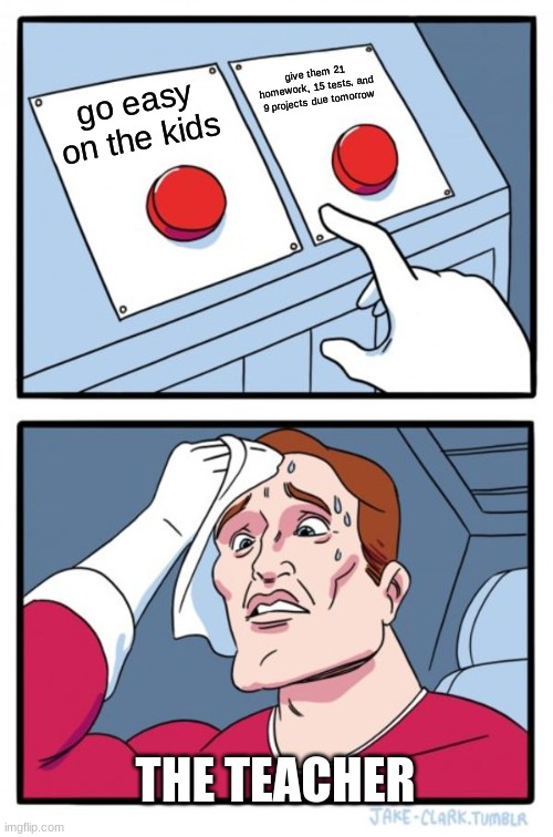 choose the left one plz | give them 21 homework, 15 tests, and 9 projects due tomorrow; go easy on the kids; THE TEACHER | image tagged in memes,two buttons | made w/ Imgflip meme maker