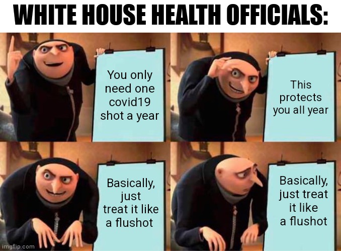 ... | WHITE HOUSE HEALTH OFFICIALS:; You only need one
covid19 shot a year; This protects you all year; Basically, just treat it like a flushot; Basically, just treat it like a flushot | image tagged in memes,gru's plan,covid-19,biden,democrats | made w/ Imgflip meme maker