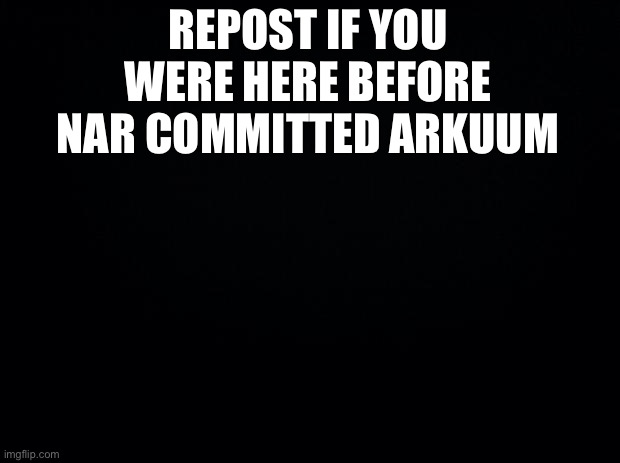 Black background | REPOST IF YOU WERE HERE BEFORE NAR COMMITTED ARKUUM | image tagged in black background | made w/ Imgflip meme maker