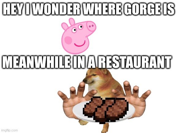 Lol | HEY I WONDER WHERE GORGE IS; MEANWHILE IN A RESTAURANT | image tagged in blank white template,oh no,peppa pig,cheems | made w/ Imgflip meme maker