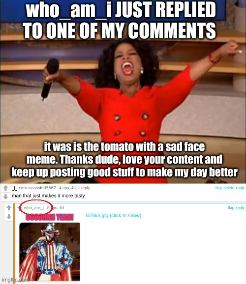for real tho thanks man | who_am_i JUST REPLIED TO ONE OF MY COMMENTS; it was is the tomato with a sad face meme. Thanks dude, love your content and keep up posting good stuff to make my day better | image tagged in memes,oprah you get a | made w/ Imgflip meme maker