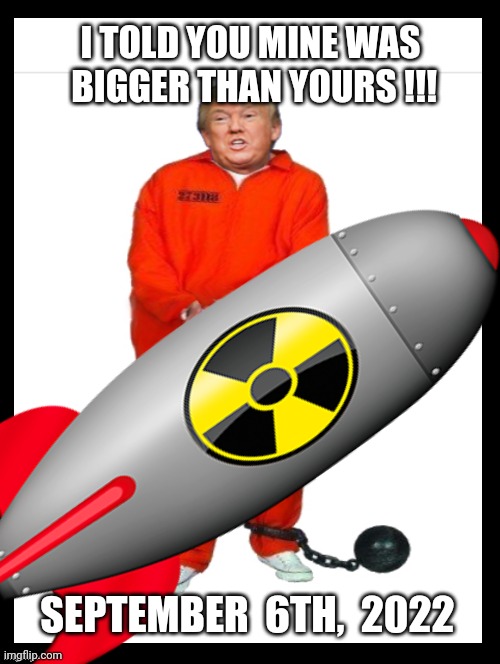 See, Mine is BIGGER Than Yours! | I TOLD YOU MINE WAS
 BIGGER THAN YOURS !!! SEPTEMBER  6TH,  2022 | image tagged in donald trump,donald trump is an idiot,nuclear bomb,anti trump meme,political meme,traitor | made w/ Imgflip meme maker