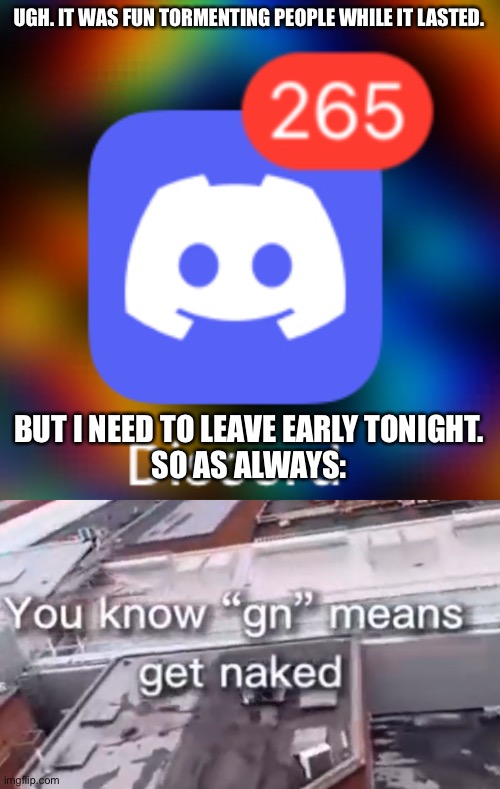See you guys later ig | UGH. IT WAS FUN TORMENTING PEOPLE WHILE IT LASTED. BUT I NEED TO LEAVE EARLY TONIGHT.
SO AS ALWAYS: | made w/ Imgflip meme maker