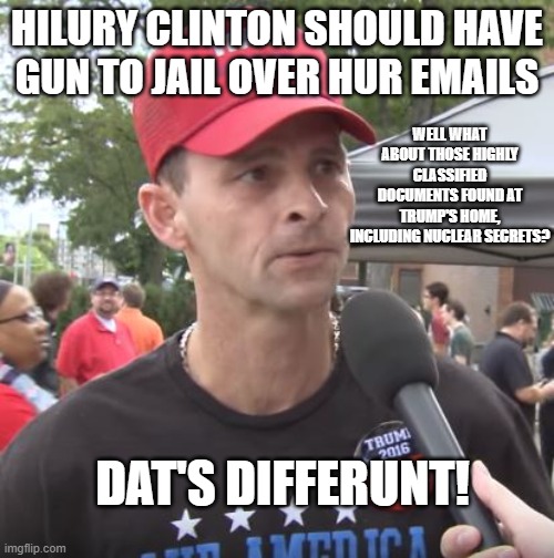 Trump supporter | HILURY CLINTON SHOULD HAVE GUN TO JAIL OVER HUR EMAILS; WELL WHAT ABOUT THOSE HIGHLY CLASSIFIED DOCUMENTS FOUND AT TRUMP'S HOME, INCLUDING NUCLEAR SECRETS? DAT'S DIFFERUNT! | image tagged in trump supporter | made w/ Imgflip meme maker