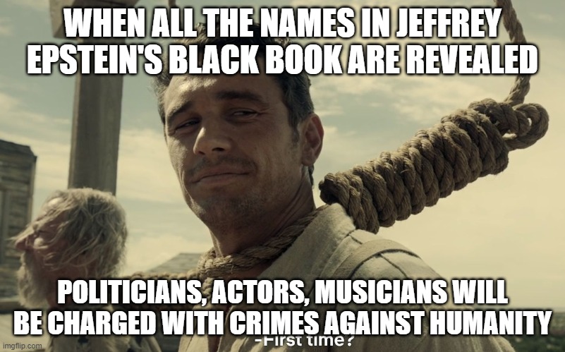 first time | WHEN ALL THE NAMES IN JEFFREY EPSTEIN'S BLACK BOOK ARE REVEALED; POLITICIANS, ACTORS, MUSICIANS WILL BE CHARGED WITH CRIMES AGAINST HUMANITY | image tagged in first time | made w/ Imgflip meme maker