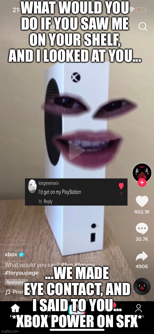 Companies need to get off TikTok... | WHAT WOULD YOU DO IF YOU SAW ME ON YOUR SHELF, AND I LOOKED AT YOU... ...WE MADE EYE CONTACT, AND I SAID TO YOU... *XBOX POWER ON SFX* | image tagged in xbox,tiktok,cringe,how do you do fellow kids,playstation | made w/ Imgflip meme maker