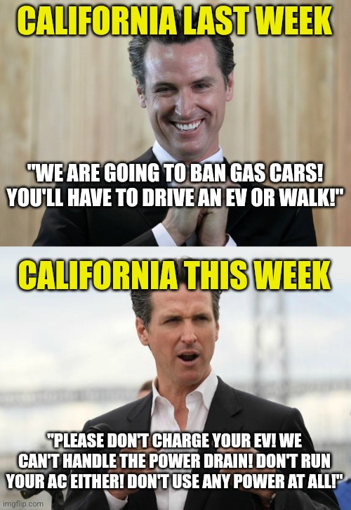 Stupid is as stupid does they say....  but this is special | CALIFORNIA LAST WEEK; "WE ARE GOING TO BAN GAS CARS! YOU'LL HAVE TO DRIVE AN EV OR WALK!"; CALIFORNIA THIS WEEK; "PLEASE DON'T CHARGE YOUR EV! WE CAN'T HANDLE THE POWER DRAIN! DON'T RUN YOUR AC EITHER! DON'T USE ANY POWER AT ALL!" | image tagged in gavin newsome,you underestimate my power,electricity,task failed successfully,liberals,liberal hypocrisy | made w/ Imgflip meme maker