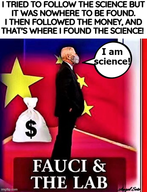 Fauci is corrupt - follow the money | I TRIED TO FOLLOW THE SCIENCE BUT
IT WAS NOWHERE TO BE FOUND.
I THEN FOLLOWED THE MONEY, AND
THAT'S WHERE I FOUND THE SCIENCE! I am
science! Angel Soto | image tagged in coronavirus meme,covid 19,fauci,follow the money,science,corrupt | made w/ Imgflip meme maker