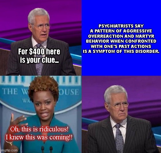 Karine Jean-Pierre does Jeopardy | PSYCHIATRISTS SAY A PATTERN OF AGGRESSIVE OVERREACTION AND MARTYR BEHAVIOR WHEN CONFRONTED WITH ONE'S PAST ACTIONS IS A SYMPTOM OF THIS DISORDER. For $400 here is your clue... Oh, this is ridiculous! I knew this was coming!! | image tagged in jeopardy here is your clue,alex trebek,karine jean pierre,liar,biden white house press,political humor | made w/ Imgflip meme maker