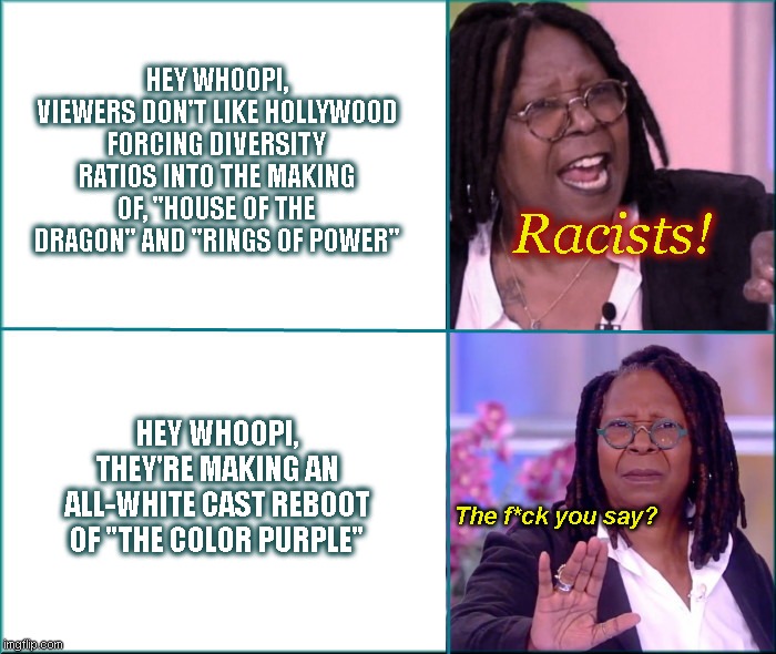Hollywood hypocrite Whoopi Goldberg | HEY WHOOPI, VIEWERS DON'T LIKE HOLLYWOOD FORCING DIVERSITY RATIOS INTO THE MAKING OF, "HOUSE OF THE DRAGON" AND "RINGS OF POWER"; Racists! HEY WHOOPI, THEY'RE MAKING AN ALL-WHITE CAST REBOOT OF "THE COLOR PURPLE"; The f*ck you say? | image tagged in hollywood hypocrite whoopi goldberg,triggered liberal,hollywood liberals,whoopi goldberg,angry liberal,satire | made w/ Imgflip meme maker